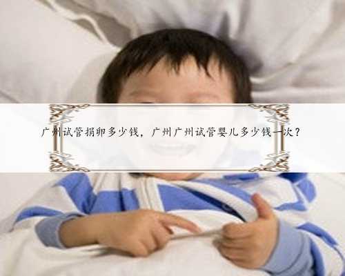 广州试管捐卵多少钱，广州广州试管婴儿多少钱一次？