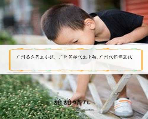 广州怎么代生小孩，广州供卵代生小孩,广州代怀哪里找