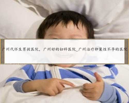 广州代怀生男孩医院，广州好的妇科医院_广州治疗卵巢性不孕的医院