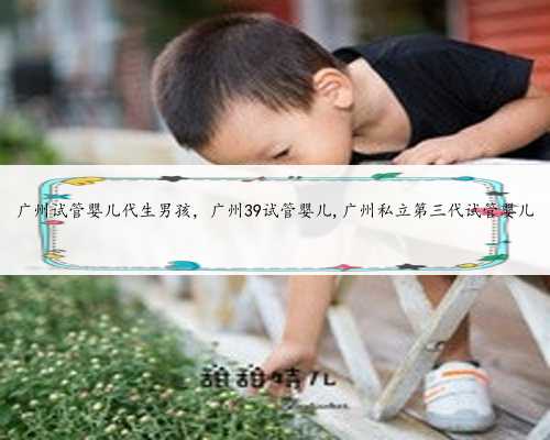 广州试管婴儿代生男孩，广州39试管婴儿,广州私立第三代试管婴儿
