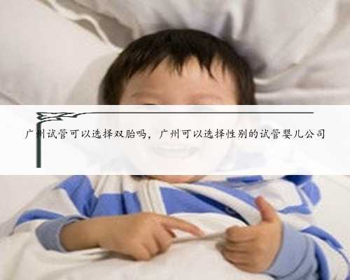 广州试管可以选择双胎吗，广州可以选择性别的试管婴儿公司