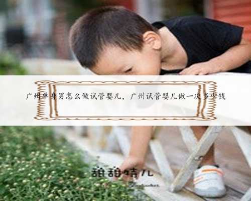 广州单身男怎么做试管婴儿，广州试管婴儿做一次多少钱