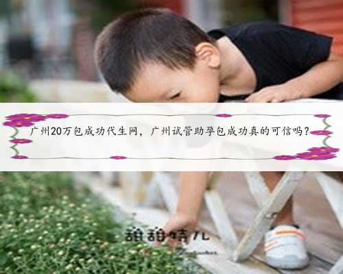广州20万包成功代生网，广州试管助孕包成功真的可信吗？
