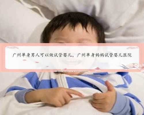 广州单身男人可以做试管婴儿，广州单身妈妈试管婴儿医院
