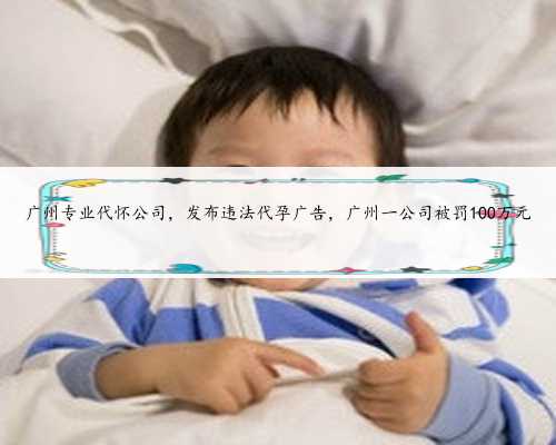 广州专业代怀公司，发布违法代孕广告，广州一公司被罚100万元