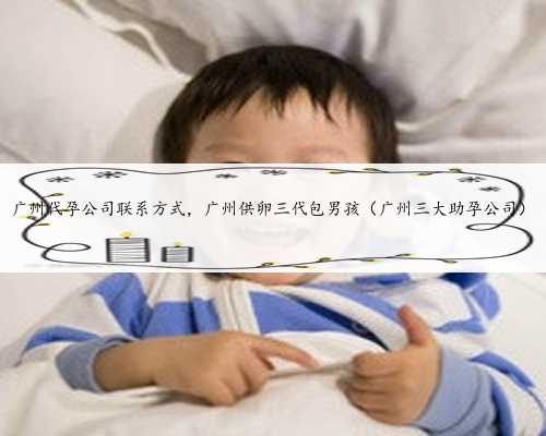 广州代孕公司联系方式，广州供卵三代包男孩（广州三大助孕公司）