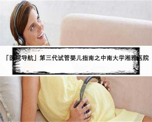 「医院导航」第三代试管婴儿指南之中南大学湘雅医院