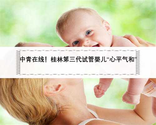 中青在线！桂林第三代试管婴儿“心平气和”